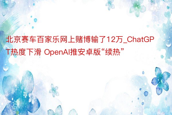 北京赛车百家乐网上赌博输了12万_ChatGPT热度下滑 OpenAI推安卓版“续热”