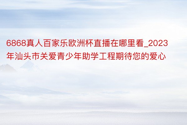 6868真人百家乐欧洲杯直播在哪里看_2023年汕头市关爱青少年助学工程期待您的爱心