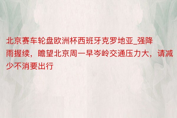 北京赛车轮盘欧洲杯西班牙克罗地亚_强降雨握续，瞻望北京周一早岑岭交通压力大，请减少不消要出行