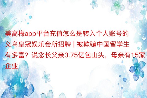 美高梅app平台充值怎么是转入个人账号的义乌皇冠娱乐会所招聘 | 被欺骗中国留学生有多富？说念长父亲3.75亿包山头，母亲有15家企业