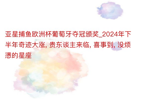 亚星捕鱼欧洲杯葡萄牙夺冠颁奖_2024年下半年奇迹大涨, 贵东谈主来临, 喜事到, 没烦懑的星座