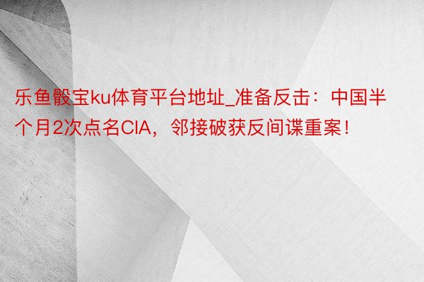 乐鱼骰宝ku体育平台地址_准备反击：中国半个月2次点名CIA，邻接破获反间谍重案！