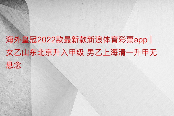 海外皇冠2022款最新款新浪体育彩票app | 女乙山东北京升入甲级 男乙上海清一升甲无悬念