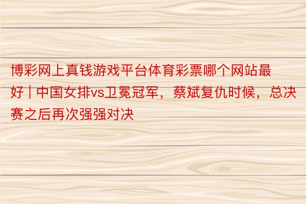 博彩网上真钱游戏平台体育彩票哪个网站最好 | 中国女排vs卫冕冠军，蔡斌复仇时候，总决赛之后再次强强对决