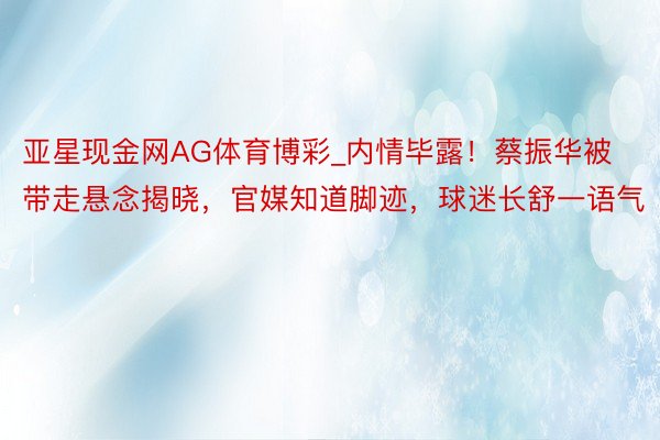 亚星现金网AG体育博彩_内情毕露！蔡振华被带走悬念揭晓，官媒知道脚迹，球迷长舒一语气