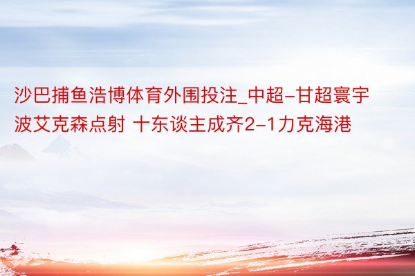 沙巴捕鱼浩博体育外围投注_中超-甘超寰宇波艾克森点射 十东谈主成齐2-1力克海港