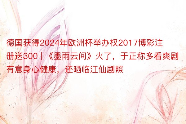 德国获得2024年欧洲杯举办权2017博彩注册送300 | 《墨雨云间》火了，于正称多看爽剧有意身心健康，还晒临江仙剧照