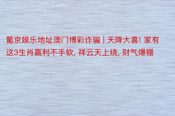 葡京娱乐地址澳门博彩诈骗 | 天降大喜! 家有这3生肖赢利不手软, 祥云天上绕, 财气爆棚