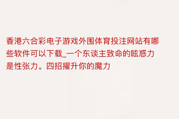 香港六合彩电子游戏外围体育投注网站有哪些软件可以下载_一个东谈主致命的眩惑力是性张力。四招擢升你的魔力