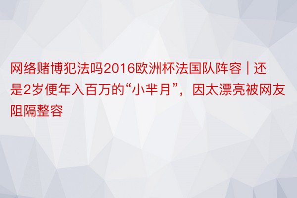 网络赌博犯法吗2016欧洲杯法国队阵容 | 还是2岁便年入百万的“小芈月”，因太漂亮被网友阻隔整容