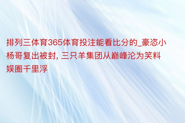 排列三体育365体育投注能看比分的_豪恣小杨哥复出被封, 三只羊集团从巅峰沦为笑料娱圈千里浮