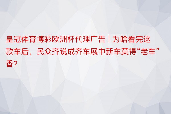 皇冠体育博彩欧洲杯代理广告 | 为啥看完这款车后，民众齐说成齐车展中新车莫得“老车”香？