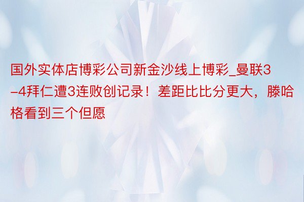 国外实体店博彩公司新金沙线上博彩_曼联3-4拜仁遭3连败创记录！差距比比分更大，滕哈格看到三个但愿