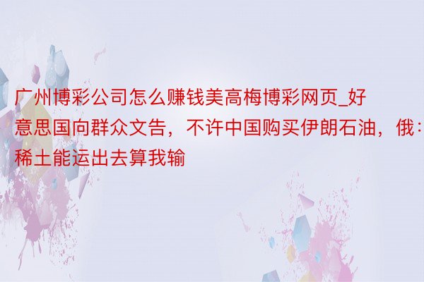 广州博彩公司怎么赚钱美高梅博彩网页_好意思国向群众文告，不许中国购买伊朗石油，俄：稀土能运出去算我输